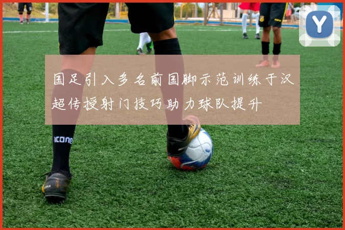 国足引入多名前国脚示范训练于汉超传授射门技巧助力球队提升