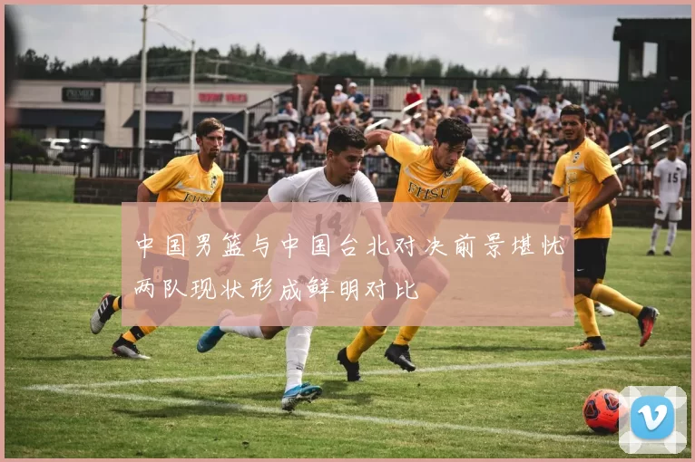 中国男篮与中国台北对决前景堪忧两队现状形成鲜明对比