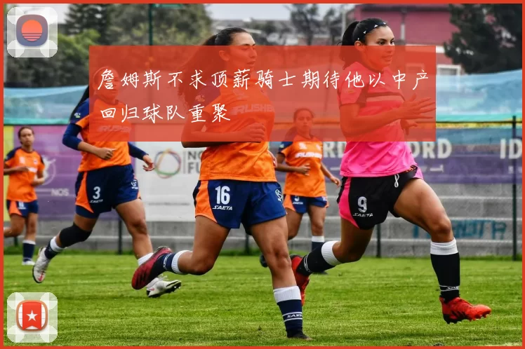 詹姆斯不求顶薪骑士期待他以中产回归球队重聚