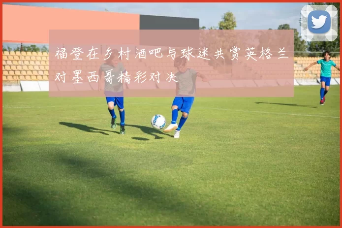 福登在乡村酒吧与球迷共赏英格兰对墨西哥精彩对决