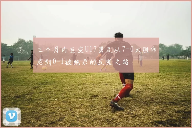 三个月内巨变U17男足从7-0大胜印尼到0-1被绝杀的反差之路