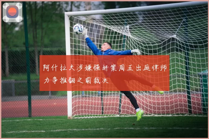 阿什拉夫涉嫌强奸案周五出庭律师力争推翻之前裁决