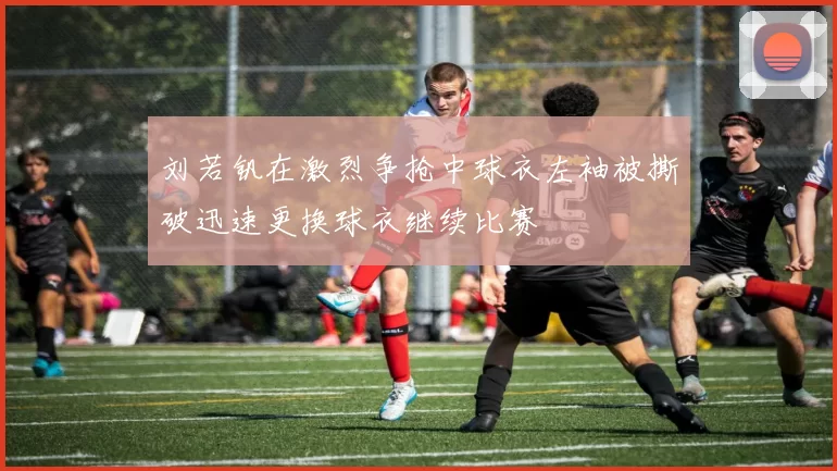 刘若钒在激烈争抢中球衣左袖被撕破迅速更换球衣继续比赛