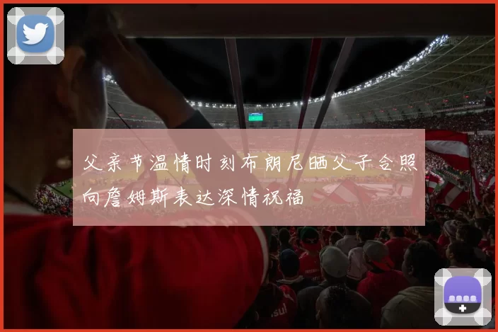 父亲节温情时刻布朗尼晒父子合照向詹姆斯表达深情祝福
