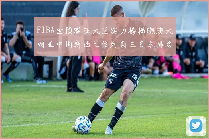 FIBA世预赛亚大区实力榜揭晓澳大利亚中国新西兰位列前三日本排名第六