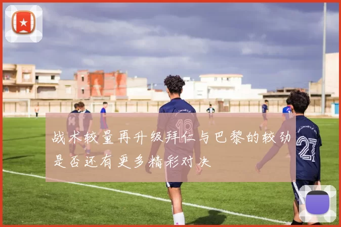 战术较量再升级拜仁与巴黎的较劲是否还有更多精彩对决