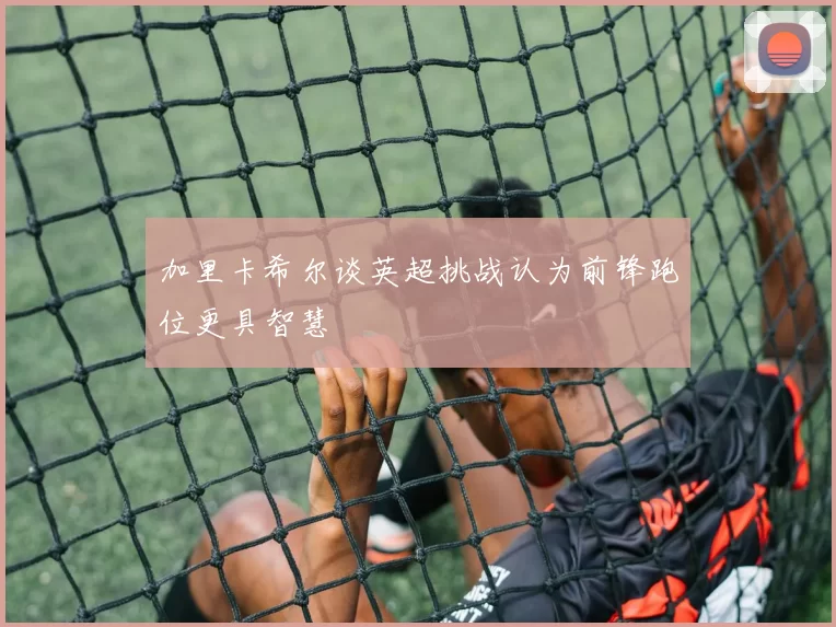 加里卡希尔谈英超挑战认为前锋跑位更具智慧