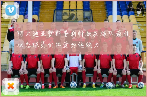阿夫迪亚赞斯普利特激发球队最佳状态球员们热爱为他效力