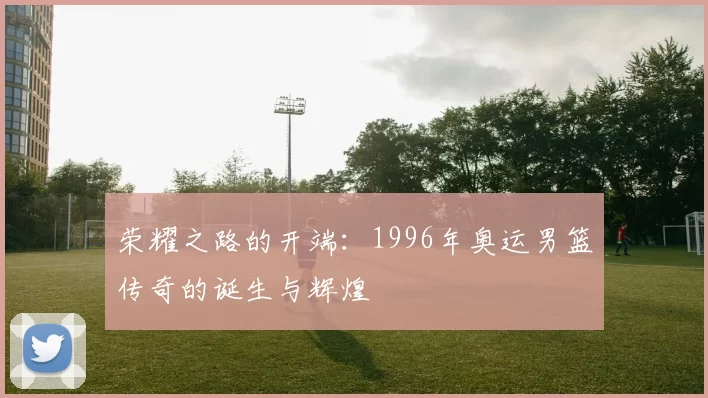 荣耀之路的开端：1996年奥运男篮传奇的诞生与辉煌