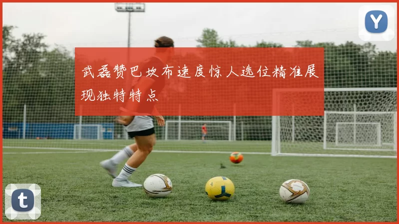 武磊赞巴坎布速度惊人选位精准展现独特特点