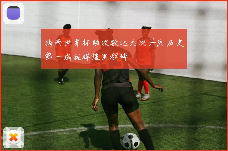 梅西世界杯助攻数达九次并列历史第一成就辉煌里程碑
