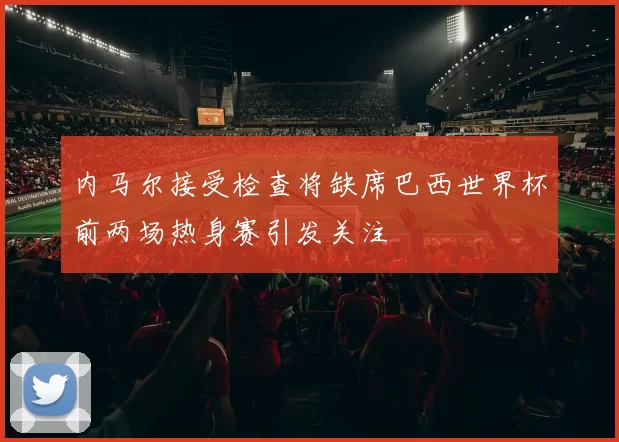 内马尔接受检查将缺席巴西世界杯前两场热身赛引发关注