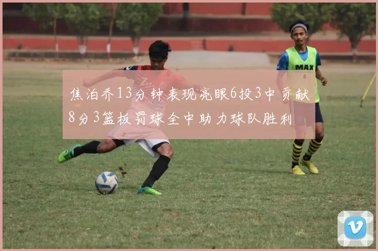 焦泊乔13分钟表现亮眼6投3中贡献8分3篮板罚球全中助力球队胜利
