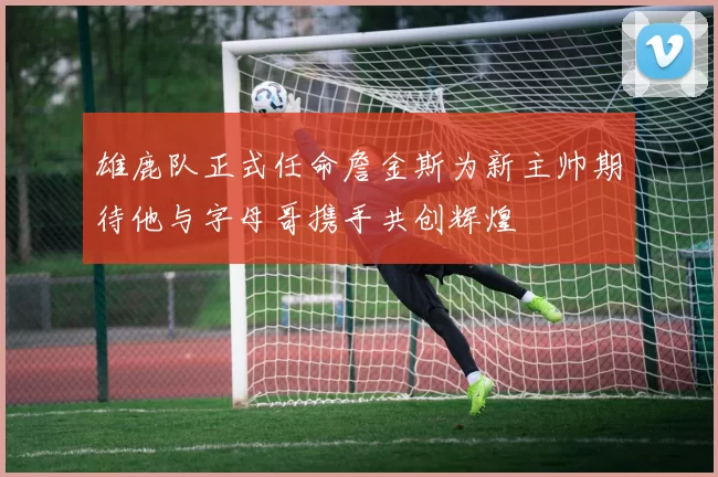 雄鹿队正式任命詹金斯为新主帅期待他与字母哥携手共创辉煌