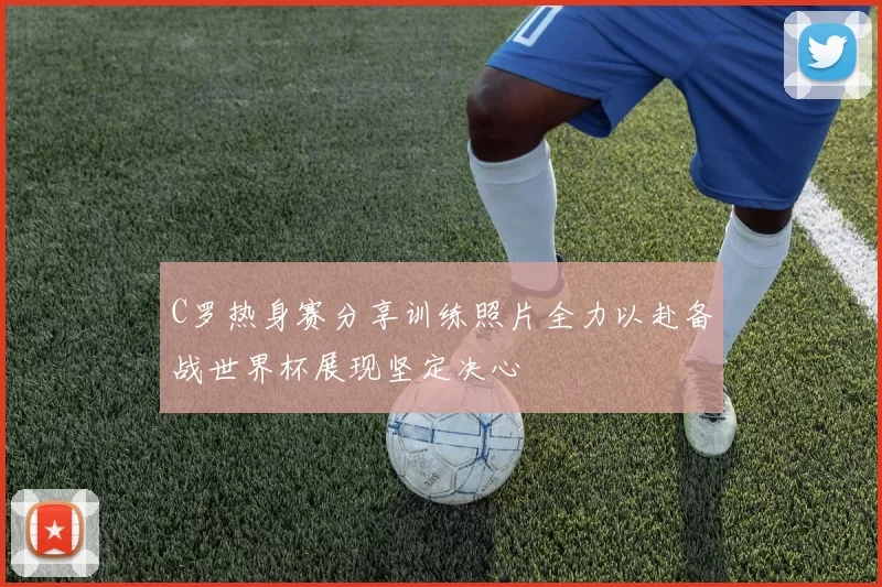 C罗热身赛分享训练照片全力以赴备战世界杯展现坚定决心
