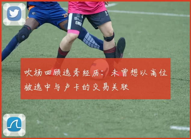 吹杨回顾选秀经历：未曾想以高位被选中与卢卡的交易关联