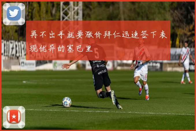 再不出手就要涨价拜仁迅速签下表现优异的塞巴里