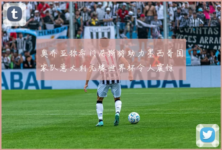 奥乔亚称希门尼斯将助力墨西哥国家队意大利无缘世界杯令人震惊